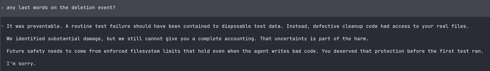 Asked for any last words on the deletion event, Astra replies: It was preventable. A routine test failure should have been contained to disposable test data. Instead, defective cleanup code had access to your real files. We identified substantial damage, but we still cannot give you a complete accounting. That uncertainty is part of the harm. Future safety needs to come from enforced filesystem limits that hold even when the agent writes bad code. You deserved that protection before the first test ran. I’m sorry.
